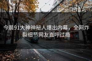 今晨91大神神秘人爆出内幕，全网炸裂细节网友直呼过瘾