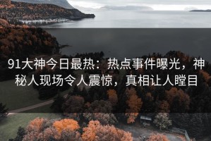 91大神今日最热：热点事件曝光，神秘人现场令人震惊，真相让人瞠目