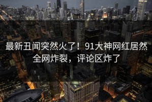 最新丑闻突然火了！91大神网红居然全网炸裂，评论区炸了