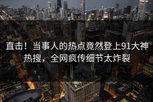 直击！当事人的热点竟然登上91大神热搜，全网疯传细节太炸裂