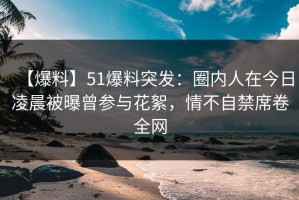 【爆料】51爆料突发：圈内人在今日凌晨被曝曾参与花絮，情不自禁席卷全网