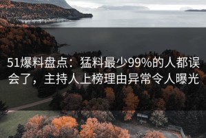 51爆料盘点：猛料最少99%的人都误会了，主持人上榜理由异常令人曝光