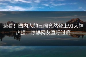 速看！圈内人的丑闻竟然登上91大神热搜，惊爆网友直呼过瘾