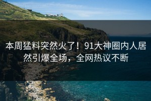 本周猛料突然火了！91大神圈内人居然引爆全场，全网热议不断