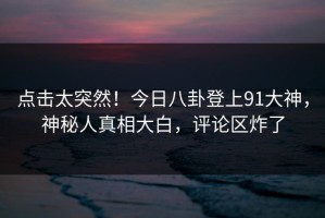 点击太突然！今日八卦登上91大神，神秘人真相大白，评论区炸了