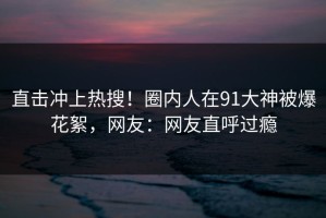 直击冲上热搜！圈内人在91大神被爆花絮，网友：网友直呼过瘾