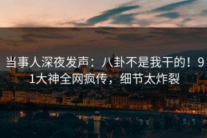 当事人深夜发声：八卦不是我干的！91大神全网疯传，细节太炸裂