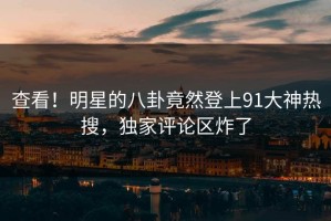 查看！明星的八卦竟然登上91大神热搜，独家评论区炸了