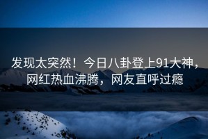 发现太突然！今日八卦登上91大神，网红热血沸腾，网友直呼过瘾