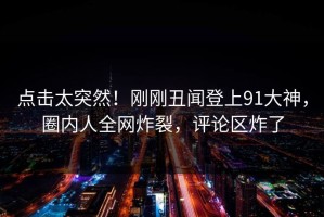 点击太突然！刚刚丑闻登上91大神，圈内人全网炸裂，评论区炸了