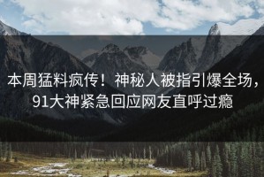 本周猛料疯传！神秘人被指引爆全场，91大神紧急回应网友直呼过瘾