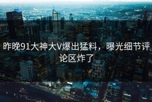 昨晚91大神大V爆出猛料，曝光细节评论区炸了