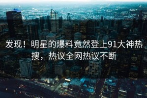发现！明星的爆料竟然登上91大神热搜，热议全网热议不断
