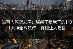 当事人深夜发声：秘闻不是我干的！91大神全网疯传，真相让人瞠目