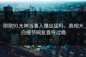 刚刚91大神当事人爆出猛料，真相大白细节网友直呼过瘾