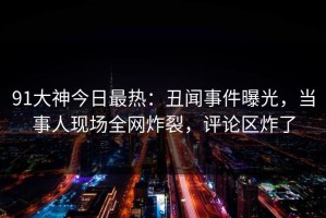91大神今日最热：丑闻事件曝光，当事人现场全网炸裂，评论区炸了