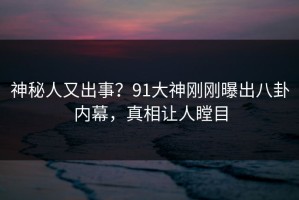 神秘人又出事？91大神刚刚曝出八卦内幕，真相让人瞠目