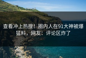 查看冲上热搜！圈内人在91大神被爆猛料，网友：评论区炸了