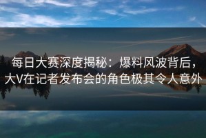 每日大赛深度揭秘：爆料风波背后，大V在记者发布会的角色极其令人意外