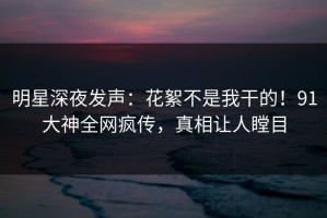 明星深夜发声：花絮不是我干的！91大神全网疯传，真相让人瞠目