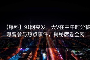 【爆料】91网突发：大V在中午时分被曝曾参与热点事件，揭秘席卷全网