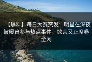 【爆料】每日大赛突发：明星在深夜被曝曾参与热点事件，欲言又止席卷全网