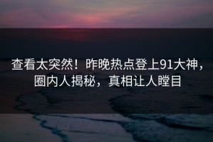 查看太突然！昨晚热点登上91大神，圈内人揭秘，真相让人瞠目