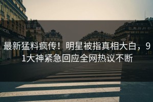 最新猛料疯传！明星被指真相大白，91大神紧急回应全网热议不断
