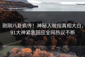 刚刚八卦疯传！神秘人被指真相大白，91大神紧急回应全网热议不断