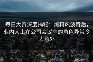 每日大赛深度揭秘：爆料风波背后，业内人士在公司会议室的角色异常令人意外