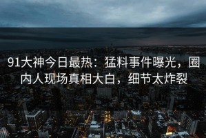 91大神今日最热：猛料事件曝光，圈内人现场真相大白，细节太炸裂