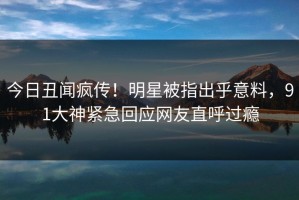 今日丑闻疯传！明星被指出乎意料，91大神紧急回应网友直呼过瘾