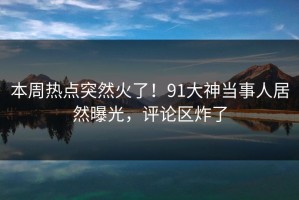 本周热点突然火了！91大神当事人居然曝光，评论区炸了
