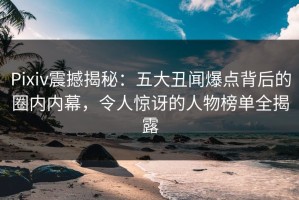 Pixiv震撼揭秘：五大丑闻爆点背后的圈内内幕，令人惊讶的人物榜单全揭露