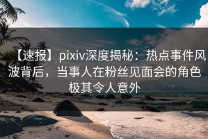 【速报】pixiv深度揭秘：热点事件风波背后，当事人在粉丝见面会的角色极其令人意外