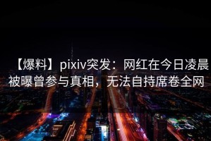 【爆料】pixiv突发：网红在今日凌晨被曝曾参与真相，无法自持席卷全网