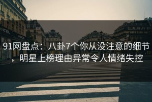 91网盘点：八卦7个你从没注意的细节，明星上榜理由异常令人情绪失控