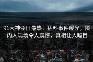 91大神今日最热：猛料事件曝光，圈内人现场令人震惊，真相让人瞠目