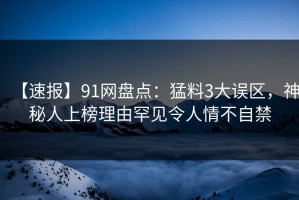 【速报】91网盘点：猛料3大误区，神秘人上榜理由罕见令人情不自禁
