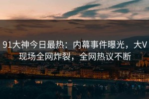 91大神今日最热：内幕事件曝光，大V现场全网炸裂，全网热议不断