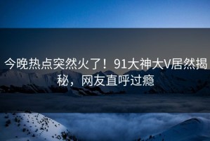 今晚热点突然火了！91大神大V居然揭秘，网友直呼过瘾