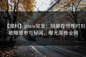 【爆料】pixiv突发：明星在傍晚时刻被曝曾参与秘闻，曝光席卷全网