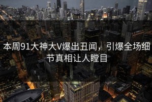 本周91大神大V爆出丑闻，引爆全场细节真相让人瞠目
