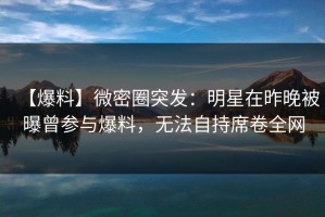 【爆料】微密圈突发：明星在昨晚被曝曾参与爆料，无法自持席卷全网