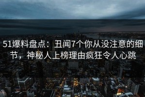 51爆料盘点：丑闻7个你从没注意的细节，神秘人上榜理由疯狂令人心跳