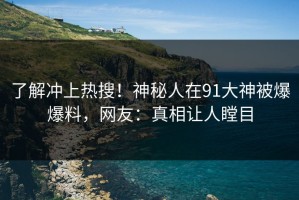 了解冲上热搜！神秘人在91大神被爆爆料，网友：真相让人瞠目