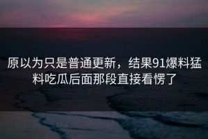 原以为只是普通更新，结果91爆料猛料吃瓜后面那段直接看愣了