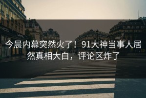 今晨内幕突然火了！91大神当事人居然真相大白，评论区炸了