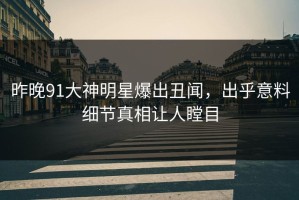 昨晚91大神明星爆出丑闻，出乎意料细节真相让人瞠目