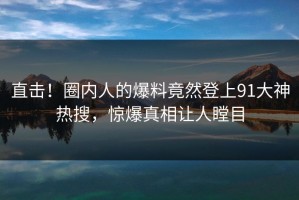 直击！圈内人的爆料竟然登上91大神热搜，惊爆真相让人瞠目